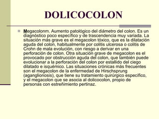 DOLICOCOLON M egacolonm. Aumento patológico del diámetro del colon. Es un diagnóstico poco específico y de trascendencia muy variada. La situación más grave es el megacolon tóxico, que es la dilatación aguda del colon, habitualmente por colitis ulcerosa o colitis de Crohn de mala evolución, con riesgo a derivar en una perforación de colon. Otra situación grave de megacolon es el provocado por obstrucción aguda del colon, que también puede evolucionar a la perforación del colon por estallido del ciego dilatado e isquémico. Las situaciones crónicas más frecuentes son el megacolon de la enfermedad de Hirschsprung (aganglionosis), que tiene su tratamiento quirúrgico específico, y el megacolon que se asocia al dolicocolon, propio de personas con estreñimiento pertinaz. 