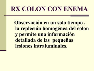 RX COLON CON ENEMA Observación en un solo tiempo , la repleción homogénea del colon y permite una información detallada de las  pequeñas lesiones intraluminales. 