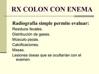 RX COLON CON ENEMA Radiografia simple permite evaluar: Residuos fecales. Distribución de gases. Músculo psoas. Calcificaciones. Masas. Lesiones óseas que se ocultarían con el examen. 