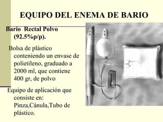 EQUIPO DEL ENEMA DE BARIO Bario  Rectal Polvo (92.5%p/p). Bolsa de plástico conteniendo un envase de polietileno, graduado a 2000 ml, que contiene 400 gr, de polvo Equipo de aplicación que consiste en: Pinza,Cánula,Tubo de plástico.  