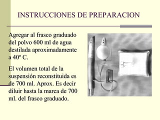 INSTRUCCIONES DE PREPARACION Agregar al frasco graduado del polvo 600 ml de agua destilada aproximadamente a 40º C.  El volumen total de la suspensión reconstituida es de 700 ml. Aprox. Es decir diluir hasta la marca de 700 ml. del frasco graduado. 
