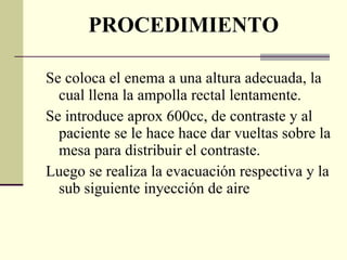 PROCEDIMIENTO Se coloca el enema a una altura adecuada, la cual llena la ampolla rectal lentamente. Se introduce aprox 600cc, de contraste y al paciente se le hace hace dar vueltas sobre la mesa para distribuir el contraste. Luego se realiza la evacuación respectiva y la  sub siguiente inyección de aire 
