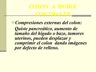 COLON A DOBLE CONTRASTE Compresiones externas del colon:  Quiste pancreático, aumento de tamaño del hígado o bazo, tumores uterinos, pueden desplazar y comprimir el colon  dando imágenes por defecto de relleno. 