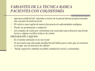 VARIANTES DE LA TECNICA BASICA PACIENTES CON COLOSTOMÍA Apertura artificial del  intestino a través de la pared interna proporcionando una vía para la materia fecal. El colon es una región de mayor frecuencia de enfermedades malignas Puede ser permanente o temporal Los estudios de colon por colostomía son esenciales para detectar una lesión nueva o alguna recidiva (cáncer de colon) PREPARACIÓN Y EQUIPO Es el mismo utilizado en la vía rectal  Es necesario una adecuada insuflación del balón para evitar que el contraste se escape  por la ausencia de esfinter Puede requerirse también un doble estudio(vía rectal y colostomía) 