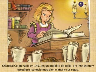 Cristóbal Colon nació en 1451 en un pueblito de Italia, era inteligente y estudioso ,conoció muy bien el mar y sus rutas.