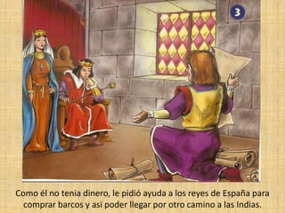 Como él no tenia dinero, le pidió ayuda a los reyes de España para comprar barcos y asi poder llegar por otro camino a las Indias.