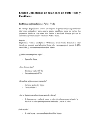 Lección 3problemas de relaciones de Parte-Todo y
Familiares
Problemas sobre relaciones Parte – Todo
En este tipo de problemas unimos un conjunto de partes conocidas para formar
diferentes cantidades y para generar ciertos equilibrios entre las partes. Son
problemas donde se relacionan para formar la totalidad deseada, por eso se
denominan problemas sobre relaciones Partes – Todo.
Practica 1
El precio de venta de un objeto es 700 Um este precio resulta de sumar su valor
inicial, una ganancia igual a la mitad de su valor y unos gastos de manejo de 25%
de su valor. ¿Cuánto es el valor inicial del objeto?
¿Qué hacemos en primer lugar?
- Buscar los datos
¿Qué datos se dan?
- Precio de venta 700 Um
- Gastos de manejo 25%
¿de qué variables estamos hablando?
- Variable: gastos del objeto
- Característica: ?
¿Qué se dice acerca del precio de venta del objeto?
- Se dice que este resulta de sumar su valor inicial, una ganancia igual a la
mitad de su valor y unos gastos de manejo de 25% de su valor.
¿Qué se pide?
- Se pide buscar cuanto es el valor inicial del objeto
 
