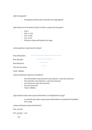 ¿Qué se pregunta?
- Se pregunta ¿Cuánto pesa el hombre sin carga alguna?
¿Qué observan en los datos? ¿Cuál es el todo y cuantas son las partes?
- P.H.=?
- P.N= ½ P.H
- P.P= ½ P.N
- P.A= ½ P.P
- El todo es el peso del hombre sin carga
¿Cómo podemos representar los datos?
Peso del hombre:
Peso del niño:
Peso del perro:
Peso de accesorios:
Total: 120kilos
¿Cómo lo podemos expresar en palabras?
- Peso del hombre= peso del niño+ peso del pero + peso de accesorios
- Peso del niño= peso del perro + peso de accesorios
- Peso del perro= peso de accesorios
- Peso de accesorios
- Total= 120kilos
¿Qué relación existe entre el peso del hombre y la totalidad de la carga?
- La relación que existe es que el peso del hombre es la mitad de la totalidad
de la carga
¿Cómo calculamos el peso del hombre?
P.N= x/n P.H
P.P= x/2 P.H = x/1
2/1
 