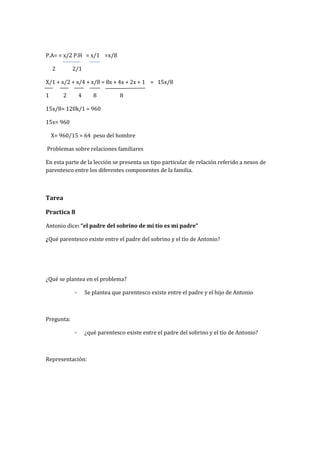 P.A= = x/2 P.H = x/1 =x/8
2 2/1
X/1 + x/2 + x/4 + x/8 = 8x + 4x + 2x + 1 = 15x/8
1 2 4 8 8
15x/8= 120k/1 = 960
15x= 960
X= 960/15 = 64 peso del hombre
Problemas sobre relaciones familiares
En esta parte de la lección se presenta un tipo particular de relación referido a nexos de
parentesco entre los diferentes componentes de la familia.
Tarea
Practica 8
Antonio dice: “el padre del sobrino de mi tío es mi padre”
¿Qué parentesco existe entre el padre del sobrino y el tio de Antonio?
¿Qué se plantea en el problema?
- Se plantea que parentesco existe entre el padre y el hijo de Antonio
Pregunta:
- ¿qué parentesco existe entre el padre del sobrino y el tío de Antonio?
Representación:
 