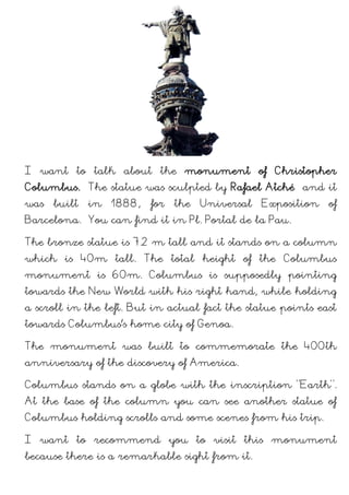 I want to talk about the monument of Christopher Columbus. The statue was
sculpted by Rafael Atché and it was built in 1888, for the Universal Exposition of
Barcelona. You can find it in Pl. Portal de la Pau.
The bronze statue is 7,2 m tall and it stands on a column which is 40m tall. The
total height of the Columbus monument is 60m. Columbus is supposedly pointing
towards the New World with his right hand, while holding a scroll in the left. But
in actual fact the statue points East towards Columbus home city of Genoa.
The monument was built to commemorate the 400th anniversary of the discovery
of America.
Columbus stands on a globe with the inscription "Earth". At the base of the
column you can see another statue of Columbus holding scrolls and some scenes
from his trip.
I want to recommend you to visit this monument because there is a remarkable
sight from it.
 