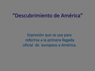 “Descubrimiento de América”
Expresión que se usa para
referirse a la primera llegada
oficial de europeos a América.
 