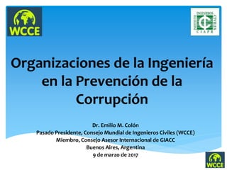 Organizaciones de la Ingeniería
en la Prevención de la
Corrupción
Dr. Emilio M. Colón
Pasado Presidente, Consejo Mundial de Ingenieros Civiles (WCCE)
Miembro, Consejo Asesor Internacional de GIACC
Buenos Aires, Argentina
9 de marzo de 2017
 