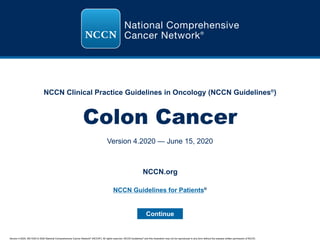 Version 4.2020, 06/15/20 © 2020 National Comprehensive Cancer Network®
(NCCN®
), All rights reserved. NCCN Guidelines®
and this illustration may not be reproduced in any form without the express written permission of NCCN.
NCCN Clinical Practice Guidelines in Oncology (NCCN Guidelines®
)
Colon Cancer
Version 4.2020 — June 15, 2020
Continue
NCCN.org
NCCN Guidelines for Patients®
 