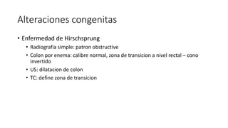 Alteraciones congenitas
• Enfermedad de Hirschsprung
• Radiografia simple: patron obstructive
• Colon por enema: calibre normal, zona de transicion a nivel rectal – cono
invertido
• US: dilatacion de colon
• TC: define zona de transicion
 