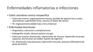 Enfermedades inflamatorias e infecciones
• Colitis ulcerative cronica inespecifica
• Colon por enema: engrosamiento mucoso, perdida de aspecto liso y suave,
ulceraciones superficiales finas, ulceras en boton de camisa
• TC: engrosamiento (doble halo o tiro al blanco)
• Enfermedad diverticular
• Diagnostico, valoracion y complicaciones
• Radiografia simple: absceso pelvico con gas
• Colon por enema: diverticulos, alteraciones de mucosa, hipertrofia muscular,
espasmo, disminucion de caliber, fijacion de segment
• TC: diverticulos (saculaciones), hipertrofia muscular, proceso inflamatorio de
grasa pericolica
 