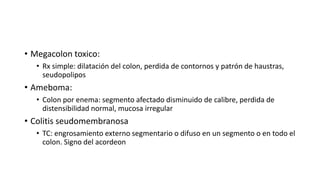 • Megacolon toxico:
• Rx simple: dilatación del colon, perdida de contornos y patrón de haustras,
seudopolipos
• Ameboma:
• Colon por enema: segmento afectado disminuido de calibre, perdida de
distensibilidad normal, mucosa irregular
• Colitis seudomembranosa
• TC: engrosamiento externo segmentario o difuso en un segmento o en todo el
colon. Signo del acordeon
 