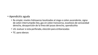 • Apendicitis aguda
• Rx simple: niveles hidroaeros localizados al ciego o colon ascendente, signo
de colon interrumpido ileo, gas en colon transverso, escoliosis de concavidad
derecha, desaparición de la línea del psoas derecho, apendicolito
• US: evaluar si esta perforada, elección para embarazadas
• TC: para obesos
 