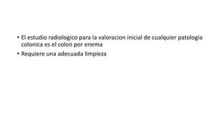 • El estudio radiologico para la valoracion inicial de cualquier patologia
colonica es el colon por enema
• Requiere una adecuada limpieza
 