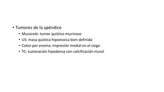 • Tumores de la apéndice
• Mucocele: tumor quístico mucinoso
• US: masa quística hipoecoica bien definida
• Colon por enema: impresión medial en el ciego
• TC: tumoración hipodensa con calcificación mural
 