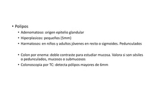 • Polipos
• Adenomatoso: origen epitelio glandular
• Hiperplasicos: pequeños (5mm)
• Harmatosos: en niños y adultos jóvenes en recto o sigmoides. Pedunculados
• Colon por enema: doble contraste para estudiar mucosa. Valora si son sésiles
o pedunculados, mucosos o submucosos
• Colonoscopia por TC: detecta pólipos mayores de 6mm
 