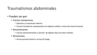 Traumatismos abdominales
• Pueden ser por:
• Fuerzas compresivas
• Opresion o compresión externa
• Causan hematomas subcapsulares en órganos solidos o rotura de vísceras huecas
• Desaceleracion
• Causan estrechamientos o sección de objetos fijos con otros móviles
• Penetrantes
• Armas punzocortantes o armas de fuego
 