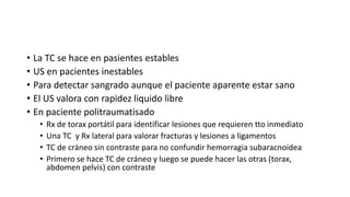 • La TC se hace en pasientes estables
• US en pacientes inestables
• Para detectar sangrado aunque el paciente aparente estar sano
• El US valora con rapidez liquido libre
• En paciente politraumatisado
• Rx de torax portátil para identificar lesiones que requieren tto inmediato
• Una TC y Rx lateral para valorar fracturas y lesiones a ligamentos
• TC de cráneo sin contraste para no confundir hemorragia subaracnoidea
• Primero se hace TC de cráneo y luego se puede hacer las otras (torax,
abdomen pelvis) con contraste
 