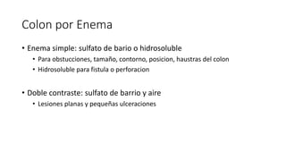 Colon por Enema
• Enema simple: sulfato de bario o hidrosoluble
• Para obstucciones, tamaño, contorno, posicion, haustras del colon
• Hidrosoluble para fistula o perforacion
• Doble contraste: sulfato de barrio y aire
• Lesiones planas y pequeñas ulceraciones
 
