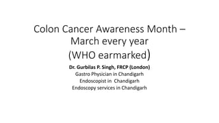 Colon Cancer Awareness Month –
March every year
(WHO earmarked)
Dr. Gurbilas P. Singh, FRCP (London)
Gastro Physician in Chandigarh
Endoscopist in Chandigarh
Endoscopy services in Chandigarh
 
