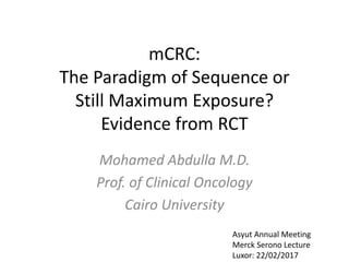 mCRC:
The Paradigm of Sequence or
Still Maximum Exposure?
Evidence from RCT
Mohamed Abdulla M.D.
Prof. of Clinical Oncology
Cairo University
Asyut Annual Meeting
Merck Serono Lecture
Luxor: 22/02/2017
 