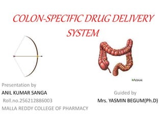 COLON-SPECIFIC DRUG DELIVERY 
SYSTEM 
Presentation by 
ANIL KUMAR SANGA Guided by 
Roll.no.256212886003 Mrs. YASMIN BEGUM(Ph.D) 
MALLA REDDY COLLEGE OF PHARMACY 
 