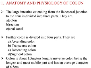 1. ANATOMY AND PHYSIOLOGY OF COLON 
 The large intestine extending from the ileocaecal junction 
to the anus is divided i...