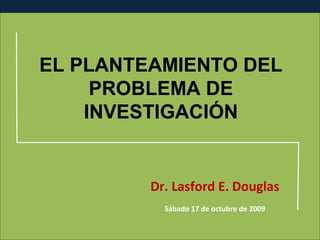 EL PLANTEAMIENTO DEL
PROBLEMA DE
INVESTIGACIÓN

Dr. Lasford E. Douglas
Sábado 17 de octubre de 2009

 