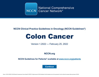 Version 1.2022, 02/25/22 © 2022 National Comprehensive Cancer Network®
(NCCN®
), All rights reserved. NCCN Guidelines®
and this illustration may not be reproduced in any form without the express written permission of NCCN.
NCCN Clinical Practice Guidelines in Oncology (NCCN Guidelines®
)
Colon Cancer
Version 1.2022 — February 25, 2022
Continue
NCCN.org
NCCN Guidelines for Patients®
available at www.nccn.org/patients
 
