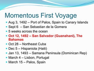 Momentous First Voyage
 Aug 3, 1492 – Port of Palos, Spain to Canary Islands
 Sept 6 – San Sebastian de la Gomera
 5 weeks across the ocean
 Oct 12, 1492 – San Salvador (Guanahani), The
Bahamas
 Oct 28 – Northeast Cuba
 Dec 5 – Hispaniola (Haiti)
 Jan 13, 1493 – Samana Peninsula (Dominican Rep)
 March 4 – Lisbon, Portugal
 March 15 – Palos, Spain
 
