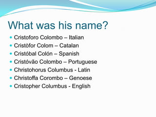 What was his name?
 Cristoforo Colombo – Italian
 Cristòfor Colom – Catalan
 Cristóbal Colón – Spanish
 Cristóvão Colombo – Portuguese
 Christohorus Columbus - Latin
 Christoffa Corombo – Genoese
 Cristopher Columbus - English
 