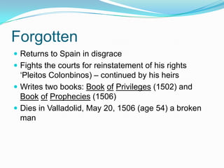Forgotten
 Returns to Spain in disgrace
 Fights the courts for reinstatement of his rights
‘Pleitos Colonbinos) – continued by his heirs
 Writes two books: Book of Privileges (1502) and
Book of Prophecies (1506)
 Dies in Valladolid, May 20, 1506 (age 54) a broken
man
 