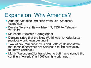 Expansion: Why America?
 Amerigo Vespucci, Americo Vespucio, Americus
Vespucius
 Born in Florence, Italy – March 9, 1954 to February
22, 1512
 Merchant, Explorer, Cartographer
 Demonstrated that the New World was not Asia, but a
previously unknown continent
 Two letters (Mundus Novus and Lettera) demonstrate
that these lands were not Asia but a fourth previously
unknown continent
 Martin Waldseemüller translated to Latin, and named the
continent ‘America’ in 1507 on his world map.
 