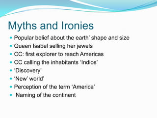 Myths and Ironies
 Popular belief about the earth’ shape and size
 Queen Isabel selling her jewels
 CC: first explorer to reach Americas
 CC calling the inhabitants ‘Indios’
 ‘Discovery’
 ‘New’ world’
 Perception of the term ‘America’
 Naming of the continent
 