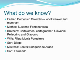 What do we know?
 Father: Domenico Colombo – wool weaver and
merchant
 Mother: Susanna Fontanarossa
 Brothers: Bartolomeo, cartographer; Giovanni
Pellegrino and Giacomo
 Wife: Filipa Moniz Perestrelo
 Son: Diego
 Mistress: Beatriz Enriquez de Arana
 Son: Fernando
 