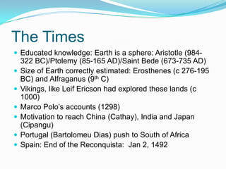 The Times
 Educated knowledge: Earth is a sphere: Aristotle (984-
322 BC)/Ptolemy (85-165 AD)/Saint Bede (673-735 AD)
 Size of Earth correctly estimated: Erosthenes (c 276-195
BC) and Alfraganus (9th C)
 Vikings, like Leif Ericson had explored these lands (c
1000)
 Marco Polo’s accounts (1298)
 Motivation to reach China (Cathay), India and Japan
(Cipangu)
 Portugal (Bartolomeu Dias) push to South of Africa
 Spain: End of the Reconquista: Jan 2, 1492
 