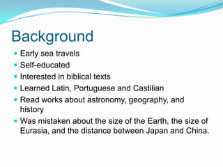 Background
 Early sea travels
 Self-educated
 Interested in biblical texts
 Learned Latin, Portuguese and Castilian
 Read works about astronomy, geography, and
history
 Was mistaken about the size of the Earth, the size of
Eurasia, and the distance between Japan and China.
 