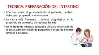 TECNICA: PREPARACIÓN DEL INTESTINO 
• Informar sobre el procedimiento al paciente, también 
debe estar preparado mentalmente. 
• La causa más frecuente d errores diagnósticos es la 
presencia de un exceso de residuos fecales 
• Un método de limpieza adecuado utiliza la restricción de 
la dieta, administración de purgantes y el uso de enemas 
simples o de agua. 
 
