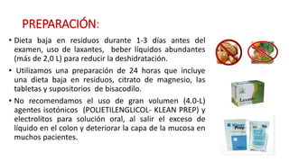 PREPARACIÓN: 
• Dieta baja en residuos durante 1-3 días antes del 
examen, uso de laxantes, beber líquidos abundantes 
(más de 2,0 L) para reducir la deshidratación. 
• Utilizamos una preparación de 24 horas que incluye 
una dieta baja en residuos, citrato de magnesio, las 
tabletas y supositorios de bisacodilo. 
• No recomendamos el uso de gran volumen (4.0-L) 
agentes isotónicos (POLIETILENGLICOL- KLEAN PREP) y 
electrolitos para solución oral, al salir el exceso de 
líquido en el colon y deteriorar la capa de la mucosa en 
muchos pacientes. 
 