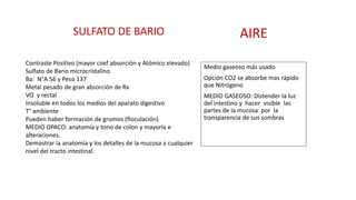 SULFATO DE BARIO AIRE 
Medio gaseoso más usado 
Opción CO2 se absorbe mas rápido 
que Nitrógeno 
MEDIO GASEOSO: Distender la luz 
del intestino y hacer visible las 
partes de la mucosa por la 
transparencia de sus sombras 
Contraste Positivo (mayor coef absorción y Atómico elevado) 
Sulfato de Bario microcristalino 
Ba: N°A 56 y Peso 137 
Metal pesado de gran absorción de Rx 
VO y rectal 
Insoluble en todos los medios del aparato digestivo 
T° ambiente 
Pueden haber formación de grumos (floculación) 
MEDIO OPACO: anatomía y tono de colon y mayoría e 
alteraciones. 
Demostrar la anatomía y los detalles de la mucosa a cualquier 
nivel del tracto intestinal. 
 
