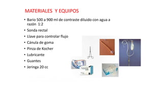 MATERIALES Y EQUIPOS 
• Bario 500 a 900 ml de contraste diluido con agua a 
razón 1:2 
• Sonda rectal 
• Llave para controlar flujo 
• Cánula de goma 
• Pinza de Kocher 
• Lubricante 
• Guantes 
• Jeringa 20 cc 
 
