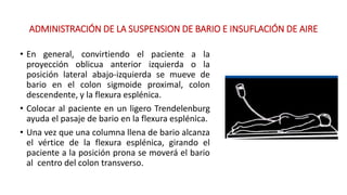 ADMINISTRACIÓN DE LA SUSPENSION DE BARIO E INSUFLACIÓN DE AIRE 
• En general, convirtiendo el paciente a la 
proyección oblicua anterior izquierda o la 
posición lateral abajo-izquierda se mueve de 
bario en el colon sigmoide proximal, colon 
descendente, y la flexura esplénica. 
• Colocar al paciente en un ligero Trendelenburg 
ayuda el pasaje de bario en la flexura esplénica. 
• Una vez que una columna llena de bario alcanza 
el vértice de la flexura esplénica, girando el 
paciente a la posición prona se moverá el bario 
al centro del colon transverso. 
 