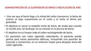 ADMINISTRACIÓN DE LA SUSPENSION DE BARIO E INSUFLACIÓN DE AIRE 
• Una vez que el bario llega a la mitad del colon transverso, la bolsa de 
enema se baja suavemente en el suelo y el recto se drena por 
gravedad. 
• El objetivo es vaciar la ampolla rectal de bario, de modo que cuando 
se insufla aire, las burbujas no se crearán en la piscina de bario. 
• El objetivo no es limpiar todo el colon rectosigmoide de bario. 
• En pacientes con colon sigmoide redundante, el paciente puede 
girarse para varias posiciones oblicuas, incluyendo una posición de 
erección o semierecto, en un esfuerzo mayor para despejar bario del 
colon sigmoide. 
 