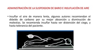 ADMINISTRACIÓN DE LA SUSPENSION DE BARIO E INSUFLACIÓN DE AIRE 
• Insuflar el aire de manera lenta, algunos autores recomiendan el 
dióxido de carbono por su mejor absorción y disminución de 
molestias. Se recomienda insuflar hasta ver distensión del ciego, y 
hasta tolerancia del paciente. 
 