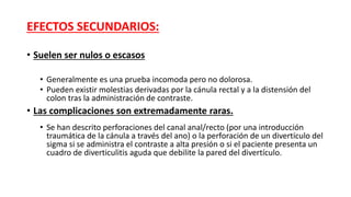 EFECTOS SECUNDARIOS: 
• Suelen ser nulos o escasos 
• Generalmente es una prueba incomoda pero no dolorosa. 
• Pueden existir molestias derivadas por la cánula rectal y a la distensión del 
colon tras la administración de contraste. 
• Las complicaciones son extremadamente raras. 
• Se han descrito perforaciones del canal anal/recto (por una introducción 
traumática de la cánula a través del ano) o la perforación de un divertículo del 
sigma si se administra el contraste a alta presión o si el paciente presenta un 
cuadro de diverticulitis aguda que debilite la pared del divertículo. 
 