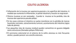 COLITIS ULCEROSA 
Inflamación de la mucosa con apariencia granular a la superficie del intestino. A 
medida que aumenta la inflamación, la pared intestinal y haustra se engruesan. 
Úlceras mucosas se ven socavados . Cuando la mucosa se ha perdido, islas de 
mucosa dan apariencia pseudo-pólipo. 
En los casos crónicos el intestino se vuelve monótono con la pérdida de marcas 
haustrales normales, estrechamiento luminal y acortamiento del intestino (signo 
tubo de plomo). 
Las pequeñas islas de mucosa residual pueden convertirse en gusano delgado 
como estructuras (llamados pólipos filiformes) 
El carcinoma colorrectal en el entorno de la colitis ulcerosa es más frecuente 
sésiles y puede parecer una sencilla estenosis. 
 